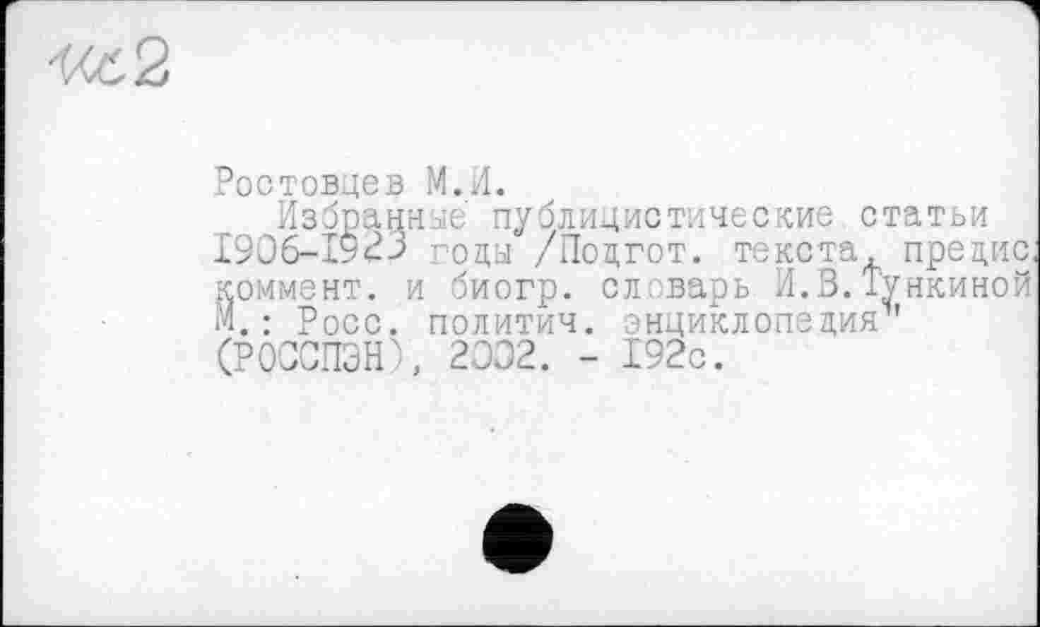 ﻿Ростовцев М.И.
Избранные' публицистические статьи І9О6-Г923 годы /Подгот. текста, предис, коммент, и биогр. слварь И.В.Тункиной М. : Росс, политич. энциклопедия1' (РОССПЭН), 2002. - 192с.